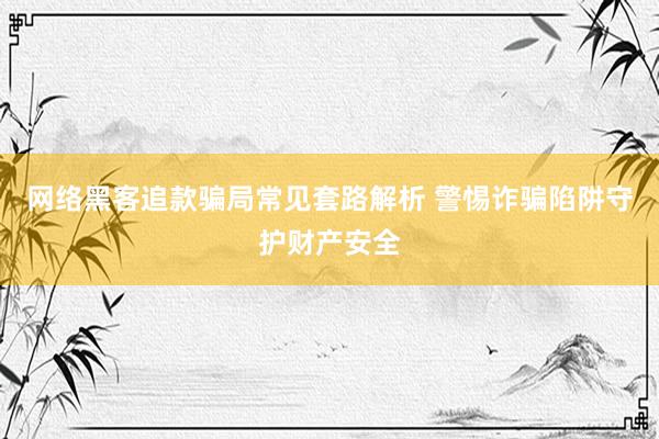 网络黑客追款骗局常见套路解析 警惕诈骗陷阱守护财产安全