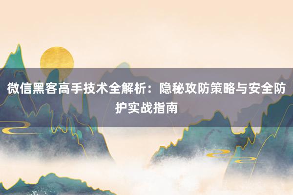 微信黑客高手技术全解析：隐秘攻防策略与安全防护实战指南