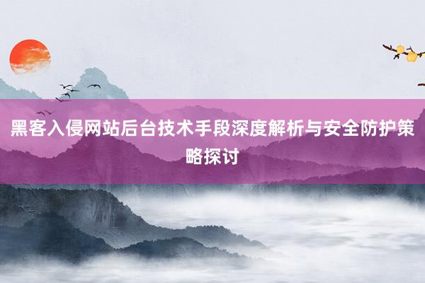 黑客入侵网站后台技术手段深度解析与安全防护策略探讨