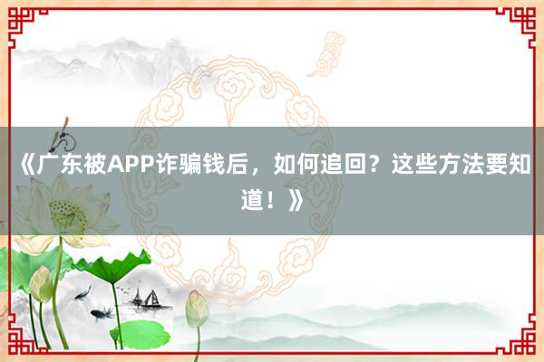 《广东被APP诈骗钱后，如何追回？这些方法要知道！》